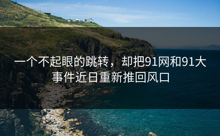 一个不起眼的跳转，却把91网和91大事件近日重新推回风口